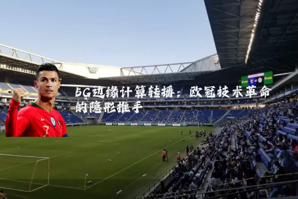 5G边缘计算转播：欧冠技术革命的隐形推手
