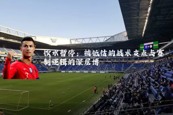 饮水暂停：被低估的战术支点与赛制逻辑的深层博弈