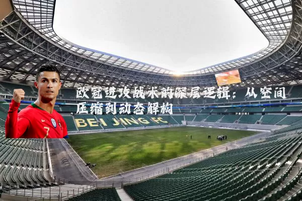 欧冠进攻战术的深层逻辑:从空间压缩到动态解构